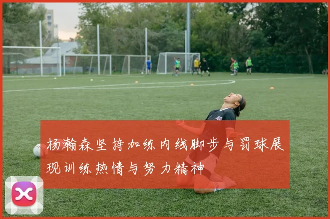 杨瀚森坚持加练内线脚步与罚球展现训练热情与努力精神