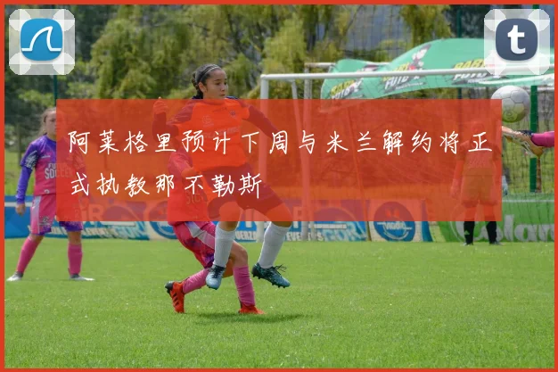 阿莱格里预计下周与米兰解约将正式执教那不勒斯