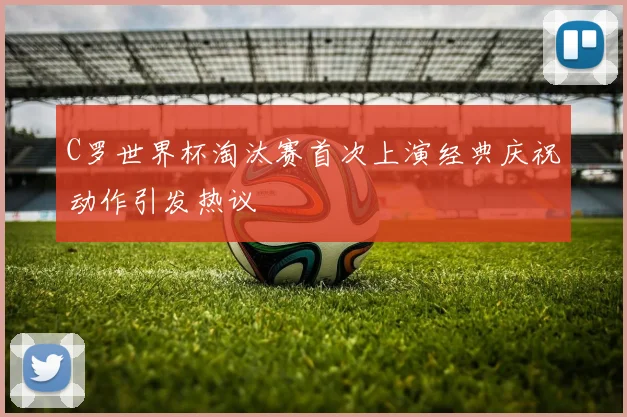 C罗世界杯淘汰赛首次上演经典庆祝动作引发热议