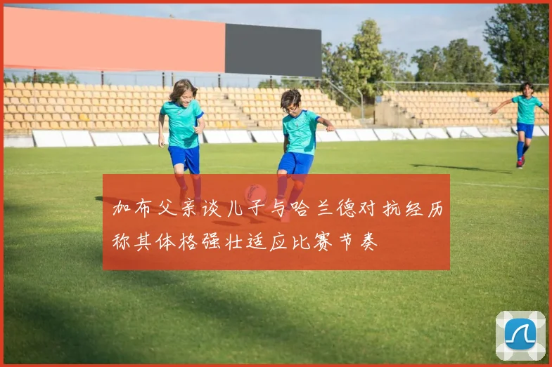加布父亲谈儿子与哈兰德对抗经历称其体格强壮适应比赛节奏