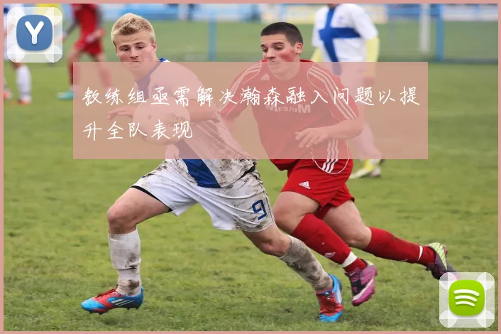 教练组亟需解决瀚森融入问题以提升全队表现