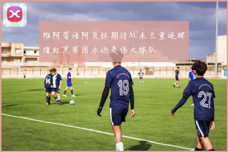 维阿寄语阿莫林期待AC米兰重返辉煌红黑军团永远是伟大球队