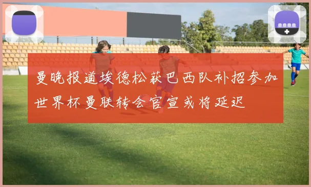 曼晚报道埃德松获巴西队补招参加世界杯曼联转会官宣或将延迟