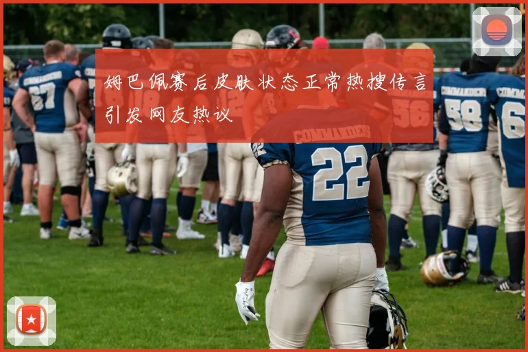 姆巴佩赛后皮肤状态正常热搜传言引发网友热议