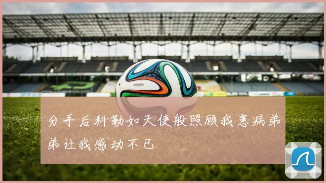 分手后科勒如天使般照顾我患病弟弟让我感动不已