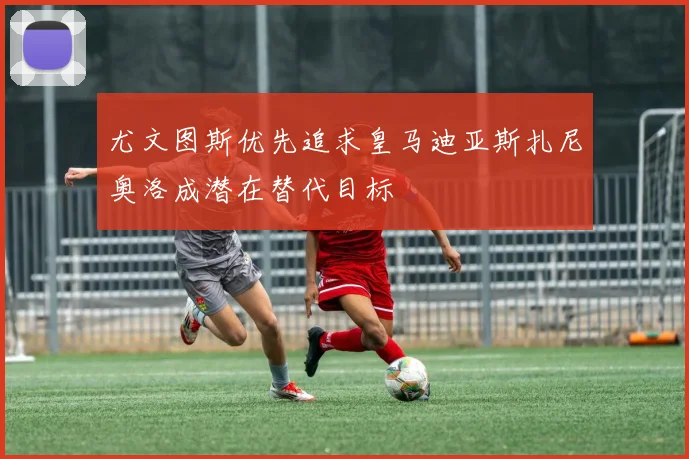 尤文图斯优先追求皇马迪亚斯扎尼奥洛成潜在替代目标