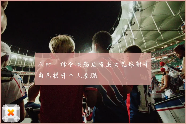 八村塁转会快船后将成为无球射手角色提升个人表现