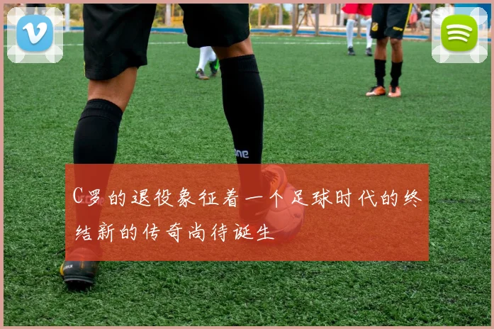 C罗的退役象征着一个足球时代的终结新的传奇尚待诞生