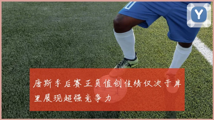 唐斯季后赛正负值创佳绩仅次于库里展现超强竞争力
