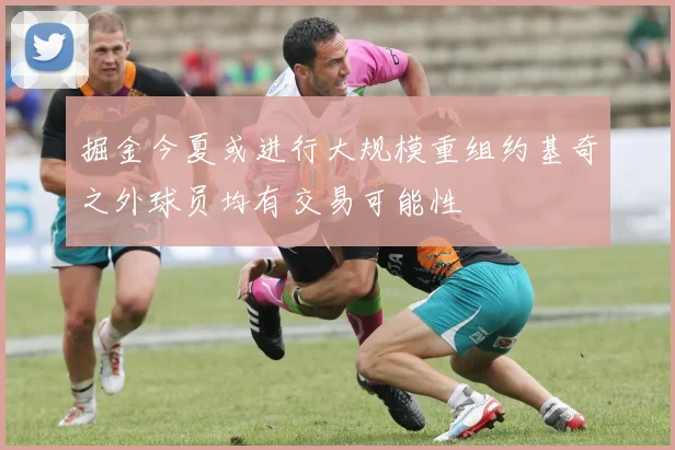 掘金今夏或进行大规模重组约基奇之外球员均有交易可能性