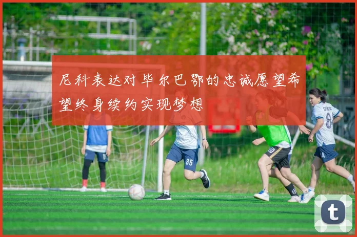 尼科表达对毕尔巴鄂的忠诚愿望希望终身续约实现梦想