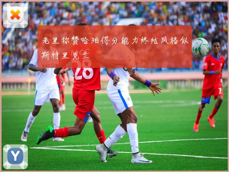 老里称赞哈珀得分能力终结风格似斯特里克兰