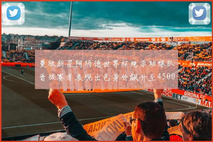 曼联新星阿玛德世界杯绝杀助球队晋级赛季表现出色身价飙升至4500万欧