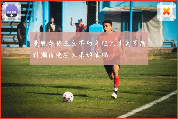 曼联即将正式签约年轻天才奥罗斯科期待他在未来的表现