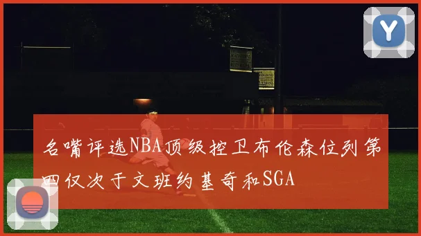 名嘴评选NBA顶级控卫布伦森位列第四仅次于文班约基奇和SGA