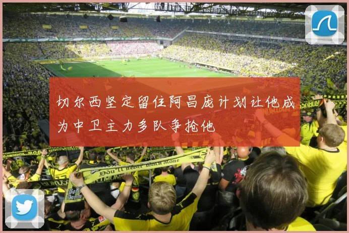 切尔西坚定留住阿昌庞计划让他成为中卫主力多队争抢他