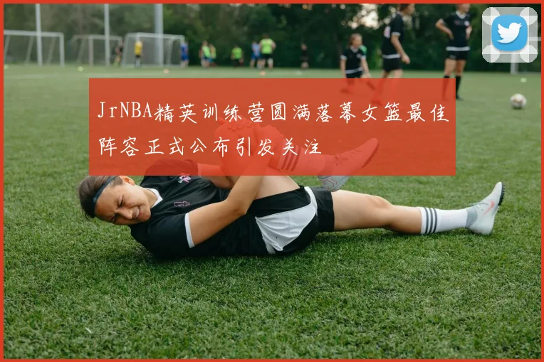JrNBA精英训练营圆满落幕女篮最佳阵容正式公布引发关注