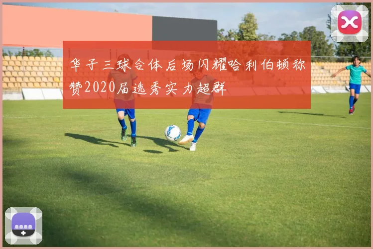 华子三球合体后场闪耀哈利伯顿称赞2020届选秀实力超群