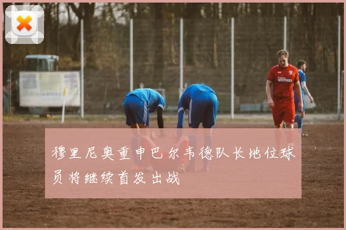 穆里尼奥重申巴尔韦德队长地位球员将继续首发出战
